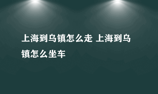 上海到乌镇怎么走 上海到乌镇怎么坐车