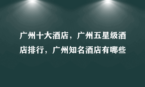 广州十大酒店，广州五星级酒店排行，广州知名酒店有哪些