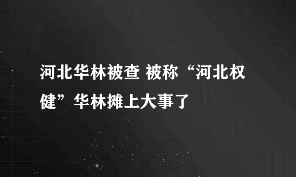 河北华林被查 被称“河北权健”华林摊上大事了