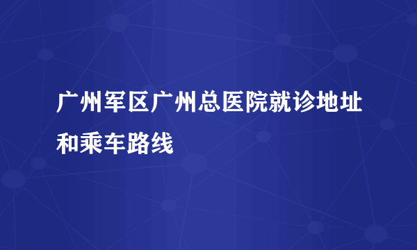 广州军区广州总医院就诊地址和乘车路线