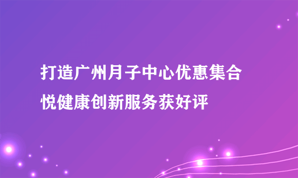 打造广州月子中心优惠集合 悦健康创新服务获好评