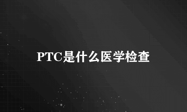 PTC是什么医学检查