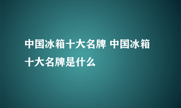 中国冰箱十大名牌 中国冰箱十大名牌是什么