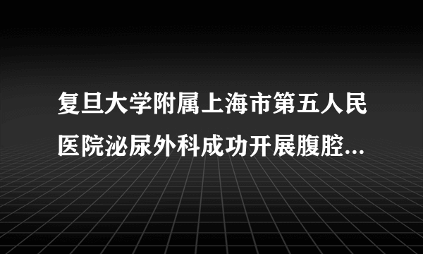 复旦大学附属上海市第五人民医院泌尿外科成功开展腹腔镜下膀胱癌根治术