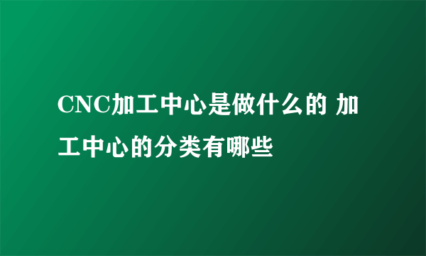 CNC加工中心是做什么的 加工中心的分类有哪些