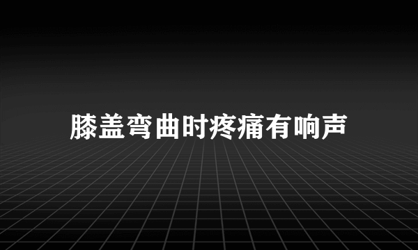 膝盖弯曲时疼痛有响声