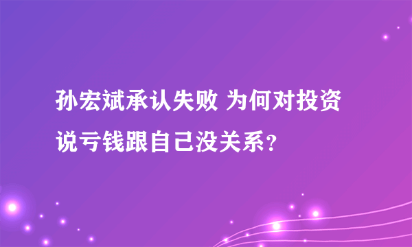 孙宏斌承认失败 为何对投资说亏钱跟自己没关系？