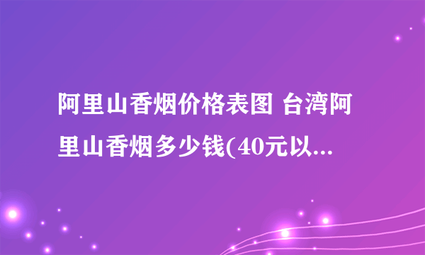 阿里山香烟价格表图 台湾阿里山香烟多少钱(40元以内6款）