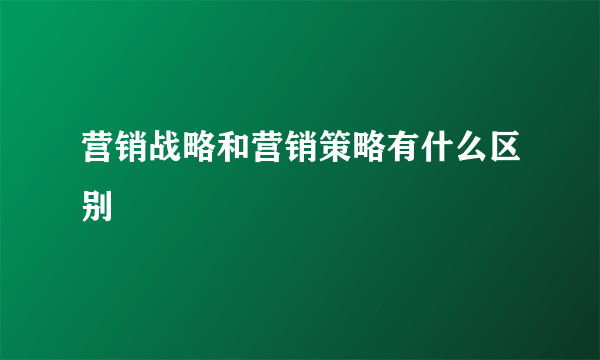 营销战略和营销策略有什么区别