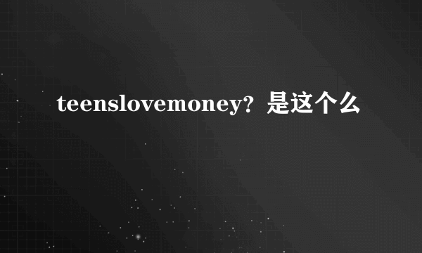 teenslovemoney？是这个么