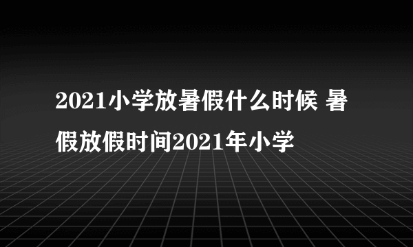 2021小学放暑假什么时候 暑假放假时间2021年小学