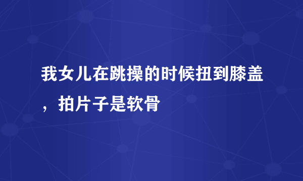 我女儿在跳操的时候扭到膝盖，拍片子是软骨