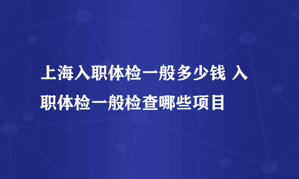 上海入职体检一般多少钱 入职体检一般检查哪些项目