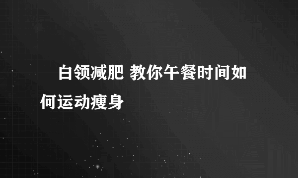 ​白领减肥 教你午餐时间如何运动瘦身