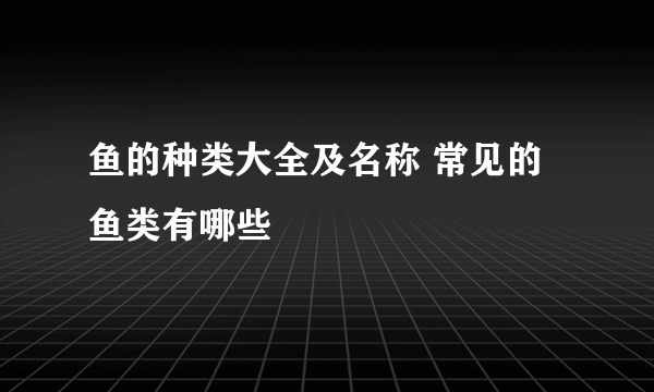 鱼的种类大全及名称 常见的鱼类有哪些