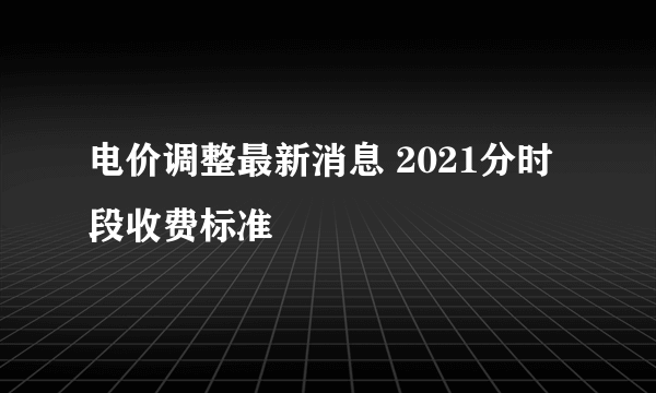 电价调整最新消息 2021分时段收费标准