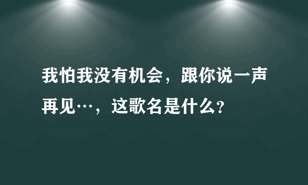 我怕我没有机会，跟你说一声再见…，这歌名是什么？