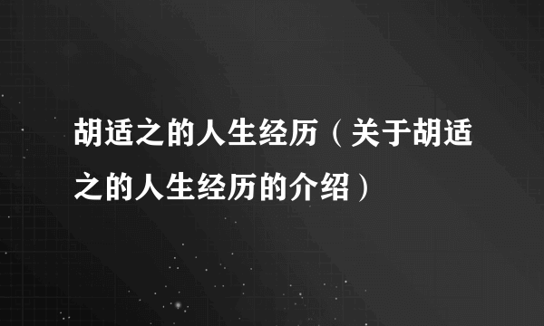 胡适之的人生经历（关于胡适之的人生经历的介绍）