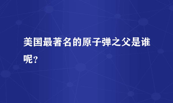 美国最著名的原子弹之父是谁呢？