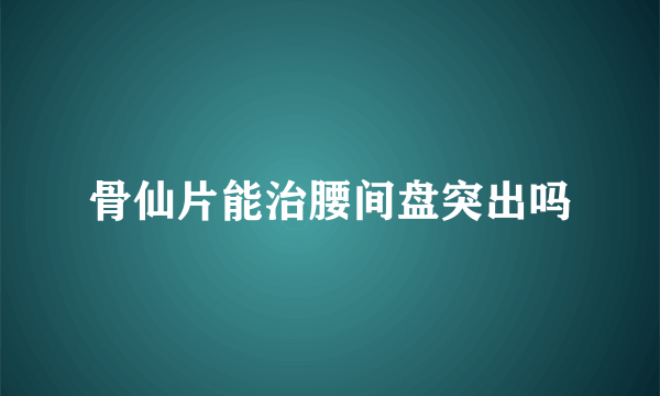 骨仙片能治腰间盘突出吗