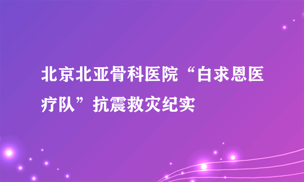 北京北亚骨科医院“白求恩医疗队”抗震救灾纪实