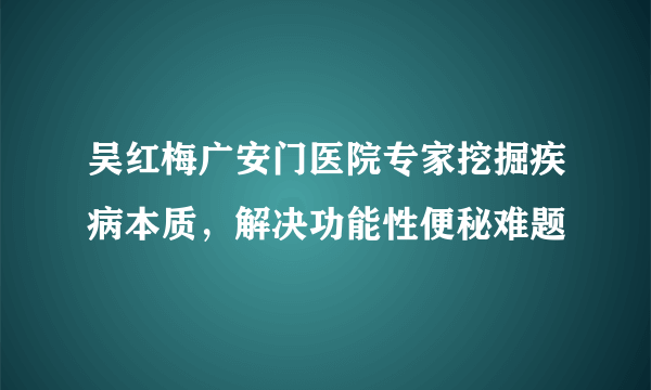 吴红梅广安门医院专家挖掘疾病本质，解决功能性便秘难题