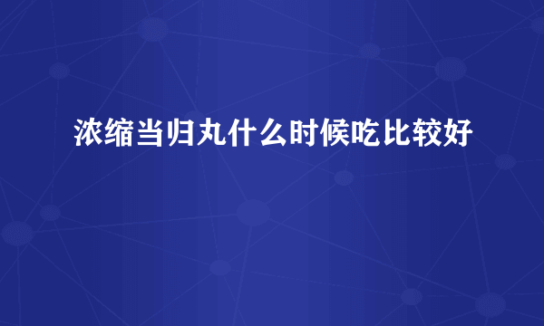 浓缩当归丸什么时候吃比较好