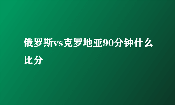 俄罗斯vs克罗地亚90分钟什么比分