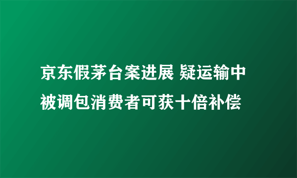 京东假茅台案进展 疑运输中被调包消费者可获十倍补偿