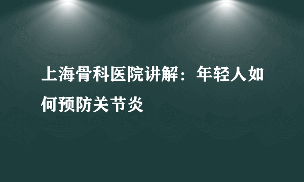 上海骨科医院讲解：年轻人如何预防关节炎