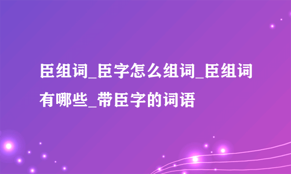 臣组词_臣字怎么组词_臣组词有哪些_带臣字的词语