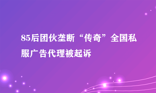 85后团伙垄断“传奇”全国私服广告代理被起诉