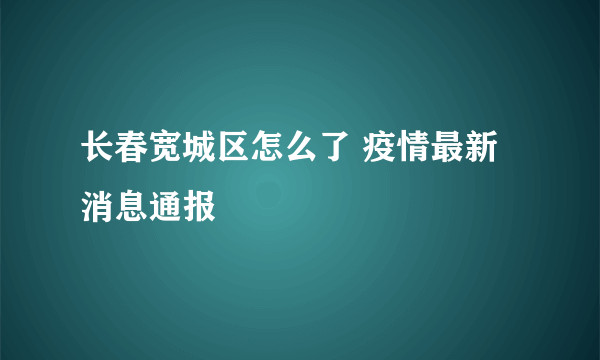 长春宽城区怎么了 疫情最新消息通报