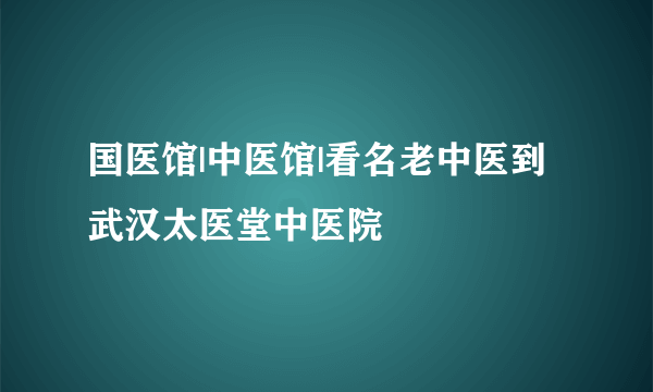 国医馆|中医馆|看名老中医到武汉太医堂中医院	