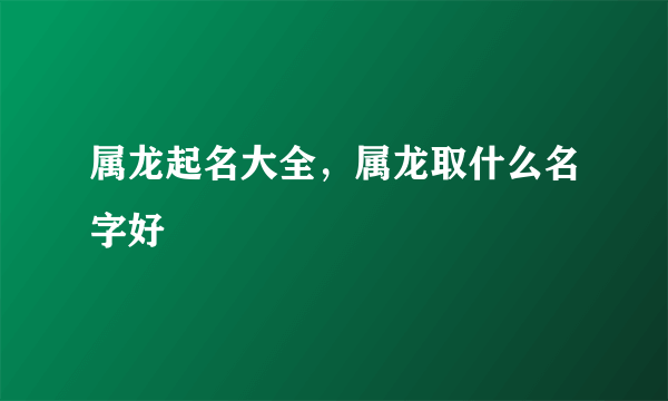 属龙起名大全，属龙取什么名字好