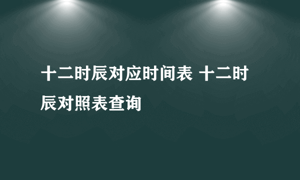 十二时辰对应时间表 十二时辰对照表查询