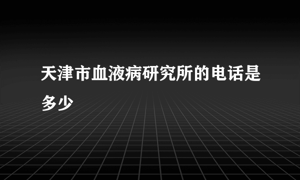 天津市血液病研究所的电话是多少