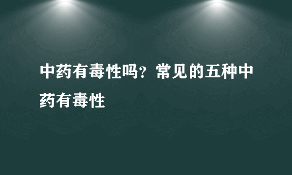 中药有毒性吗？常见的五种中药有毒性