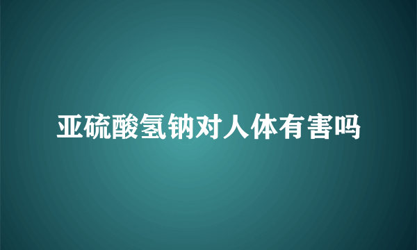 亚硫酸氢钠对人体有害吗