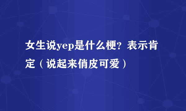 女生说yep是什么梗？表示肯定（说起来俏皮可爱）