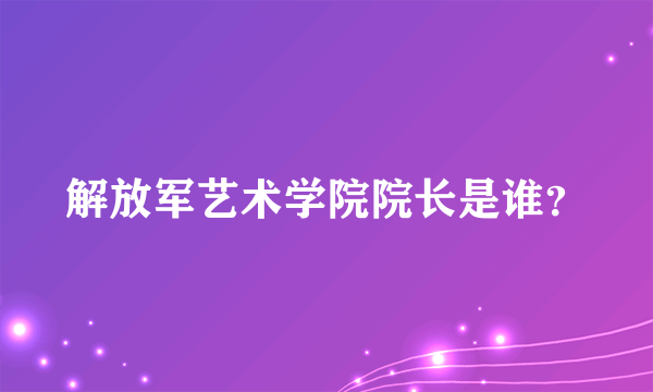 解放军艺术学院院长是谁？