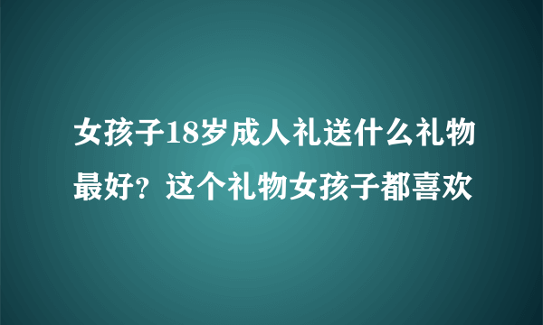 女孩子18岁成人礼送什么礼物最好？这个礼物女孩子都喜欢