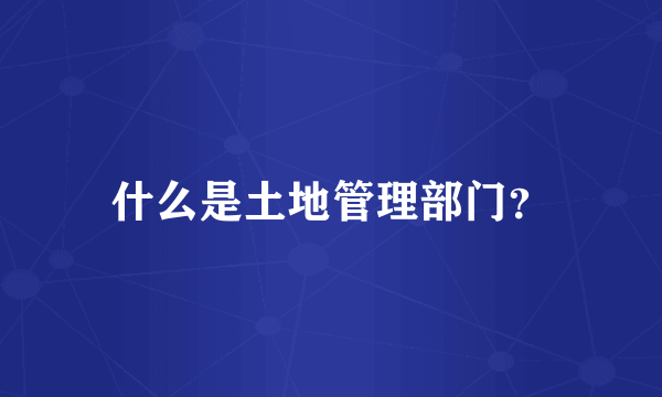 什么是土地管理部门？