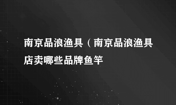 南京品浪渔具（南京品浪渔具店卖哪些品牌鱼竿