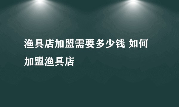 渔具店加盟需要多少钱 如何加盟渔具店