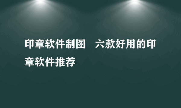 印章软件制图   六款好用的印章软件推荐