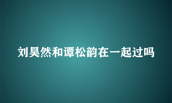 刘昊然和谭松韵在一起过吗