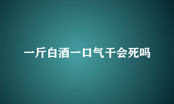 一斤白酒一口气干会死吗