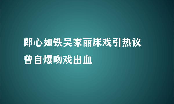 郎心如铁吴家丽床戏引热议  曾自爆吻戏出血