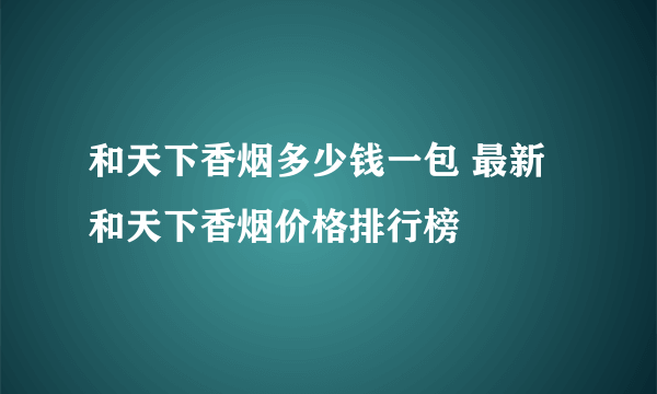 和天下香烟多少钱一包 最新和天下香烟价格排行榜